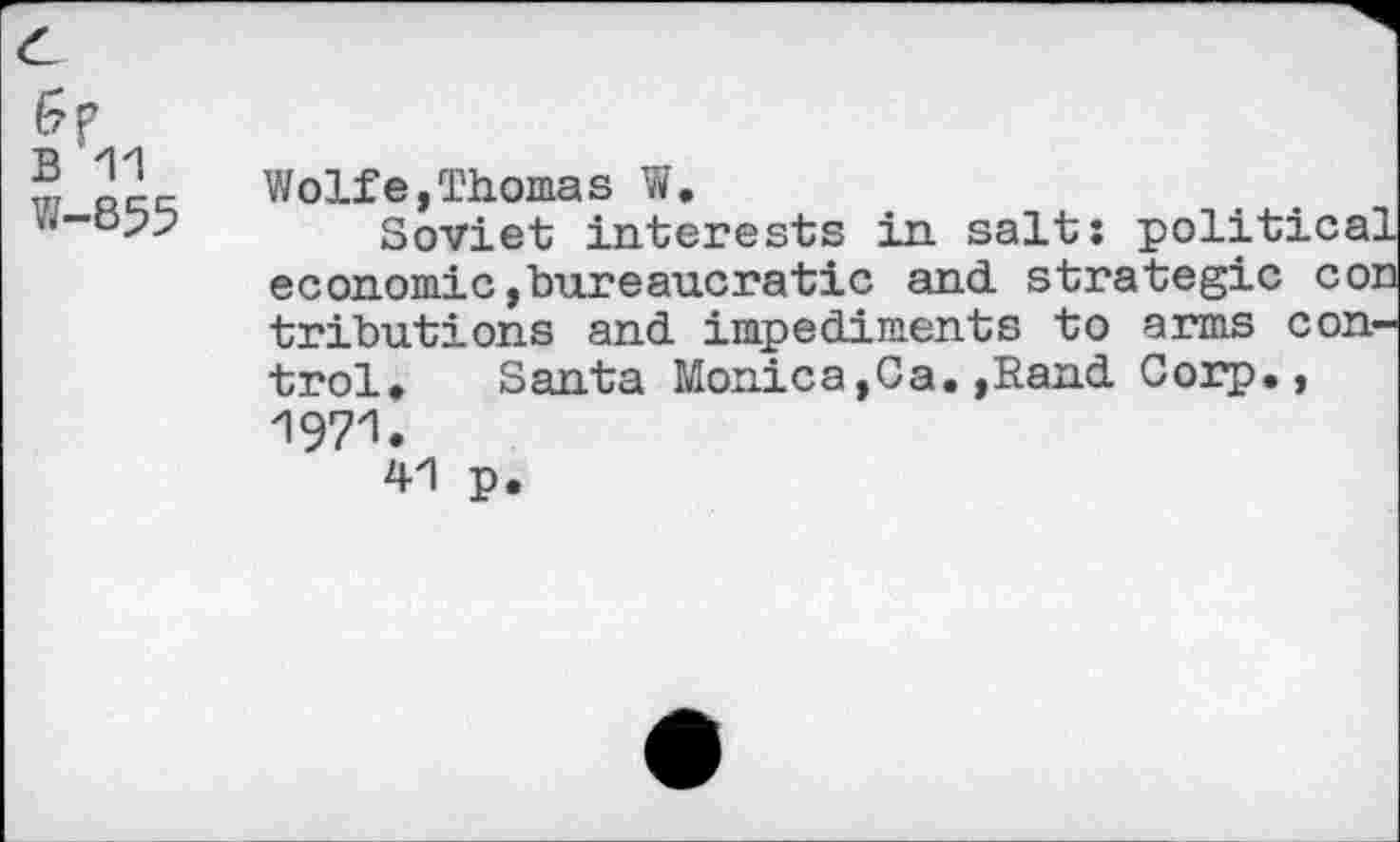 ﻿B 11
W-855
Wolfe,Thomas W.
Soviet interests in salt; political economic,bureaucratic and strategic con tributions and impediments to arms control, Santa Monica,Ca.,Rand Corp., 1971.
41 p.